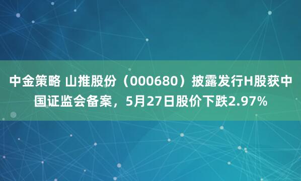 中金策略 山推股份（000680）披露发行H股获中国证监会备案，5月27日股价下跌2.97%