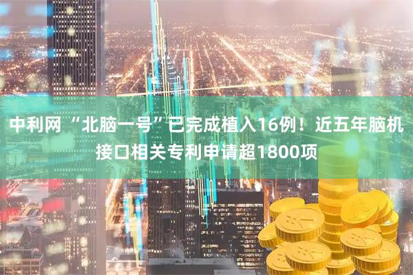 中利网 “北脑一号”已完成植入16例！近五年脑机接口相关专利申请超1800项