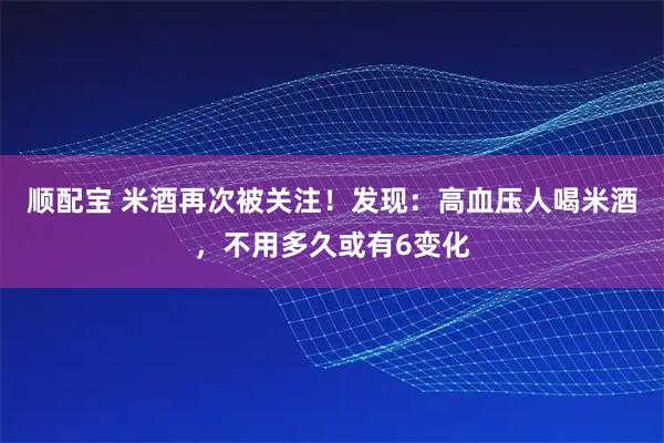顺配宝 米酒再次被关注！发现：高血压人喝米酒，不用多久或有6变化
