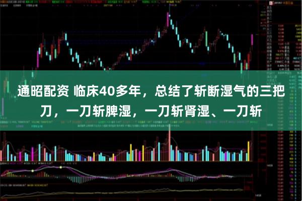 通昭配资 临床40多年，总结了斩断湿气的三把刀，一刀斩脾湿，一刀斩肾湿、一刀斩