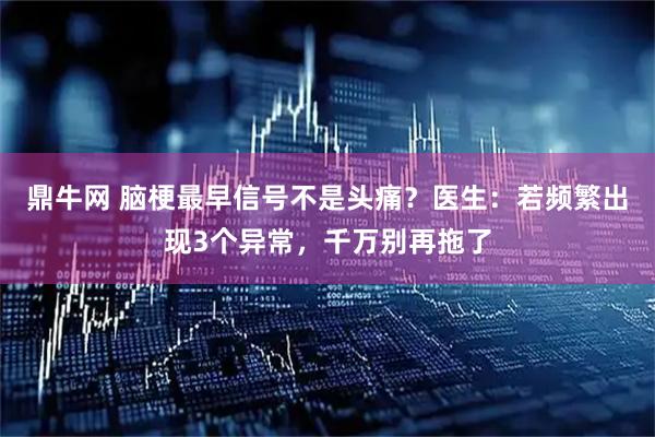 鼎牛网 脑梗最早信号不是头痛？医生：若频繁出现3个异常，千万别再拖了