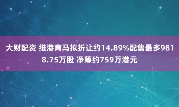 大财配资 维港育马拟折让约14.89%配售最多9818.75万股 净筹约759万港元