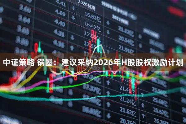 中证策略 锅圈：建议采纳2026年H股股权激励计划