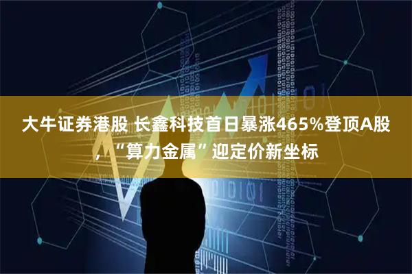 大牛证券港股 长鑫科技首日暴涨465%登顶A股，“算力金属”迎定价新坐标