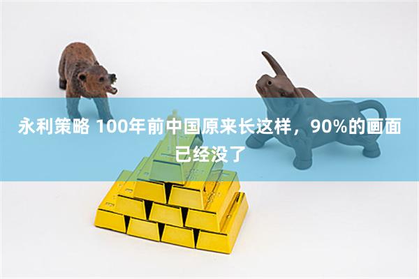 永利策略 100年前中国原来长这样，90%的画面已经没了